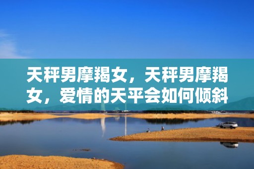 天秤男摩羯女，天秤男摩羯女，爱情的天平会如何倾斜？