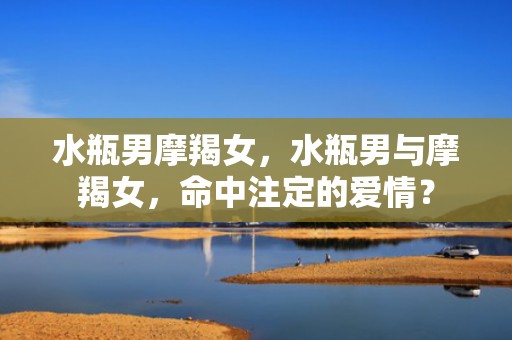 水瓶男摩羯女，水瓶男与摩羯女，命中注定的爱情？