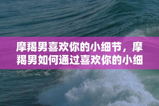 摩羯男喜欢你的小细节，摩羯男如何通过喜欢你的小细节来表达他的情感？
