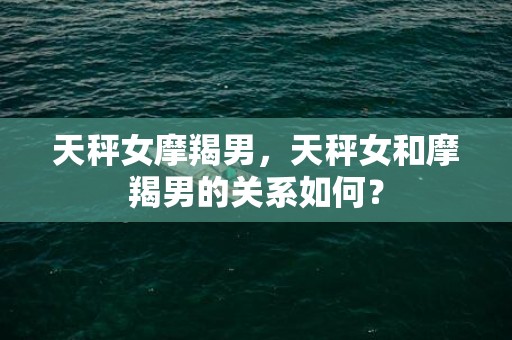 天秤女摩羯男，天秤女和摩羯男的关系如何？