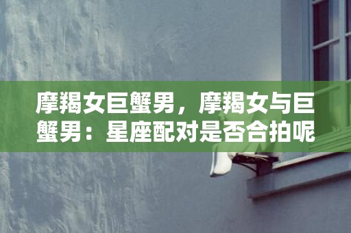 摩羯女巨蟹男，摩羯女与巨蟹男：星座配对是否合拍呢？