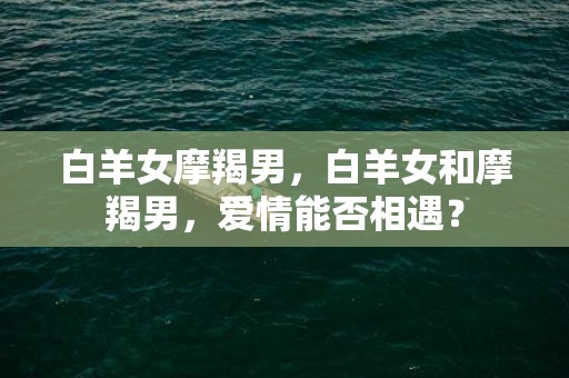 白羊女摩羯男，白羊女和摩羯男，爱情能否相遇？