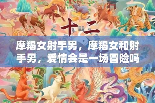 摩羯女射手男，摩羯女和射手男，爱情会是一场冒险吗？
