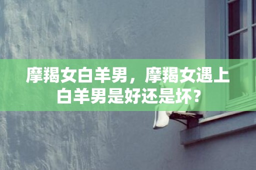 摩羯女白羊男，摩羯女遇上白羊男是好还是坏？