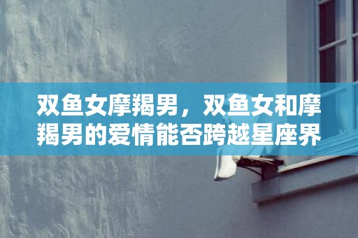 双鱼女摩羯男，双鱼女和摩羯男的爱情能否跨越星座界限？