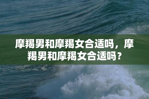 摩羯男和摩羯女合适吗，摩羯男和摩羯女合适吗？