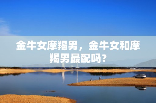 金牛女摩羯男，金牛女和摩羯男最配吗？