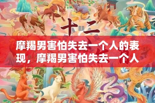 摩羯男害怕失去一个人的表现，摩羯男害怕失去一个人的表现，如何看出来？
