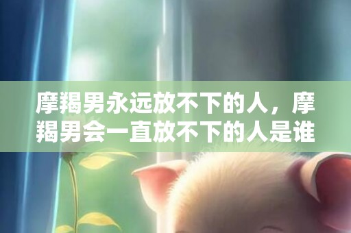 摩羯男永远放不下的人，摩羯男会一直放不下的人是谁？