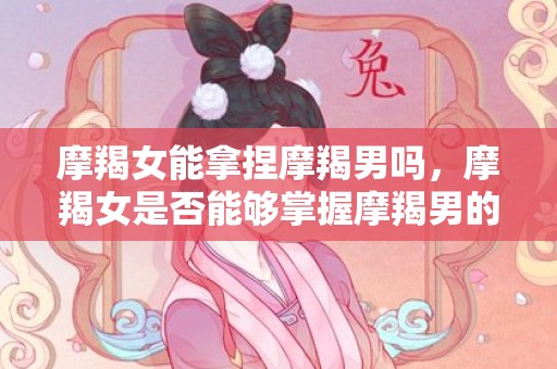 摩羯女能拿捏摩羯男吗，摩羯女是否能够掌握摩羯男的秘籍？