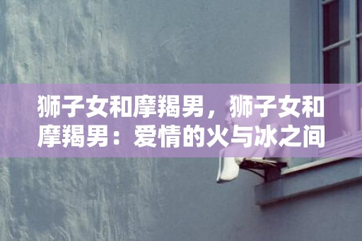狮子女和摩羯男，狮子女和摩羯男：爱情的火与冰之间？