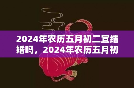 2024年农历五月初二宜结婚吗，2024年农历五月初六可以乔迁搬家吗