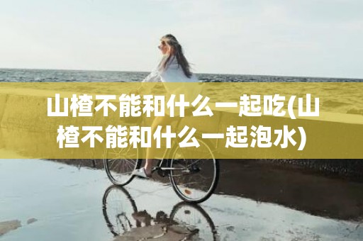 山楂不能和什么一起吃(山楂不能和什么一起泡水)