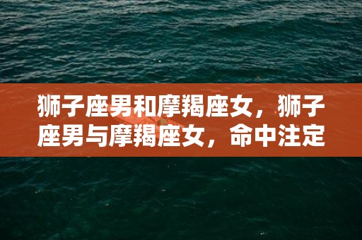 狮子座男和摩羯座女，狮子座男与摩羯座女，命中注定的天生对决？