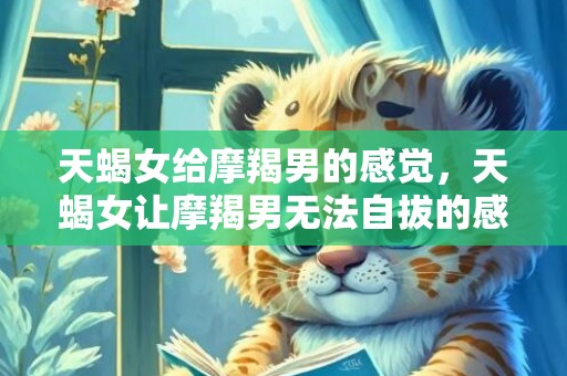 天蝎女给摩羯男的感觉，天蝎女让摩羯男无法自拔的感觉是什么？