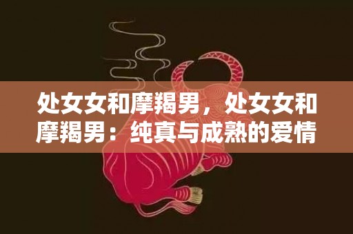 处女女和摩羯男，处女女和摩羯男：纯真与成熟的爱情之旅？