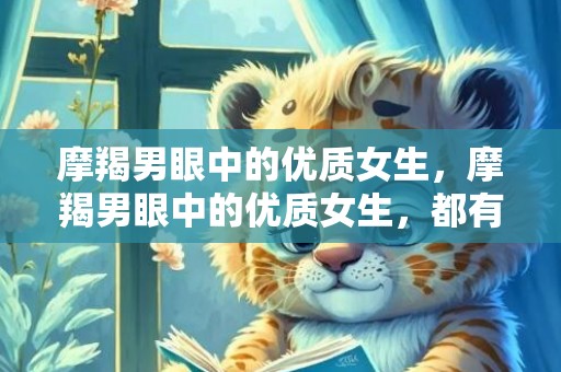 摩羯男眼中的优质女生，摩羯男眼中的优质女生，都有哪些特质？