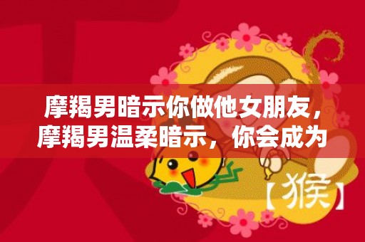 摩羯男暗示你做他女朋友，摩羯男温柔暗示，你会成为他女朋友吗？