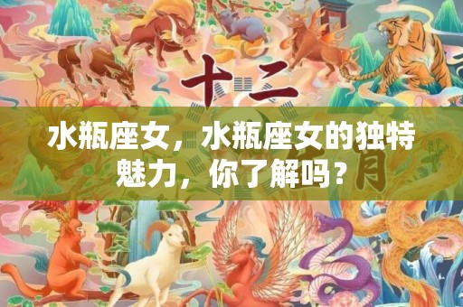水瓶座女，水瓶座女的独特魅力，你了解吗？
