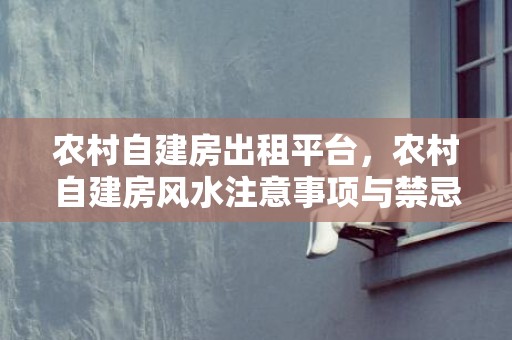 农村自建房出租平台，农村自建房风水注意事项与禁忌