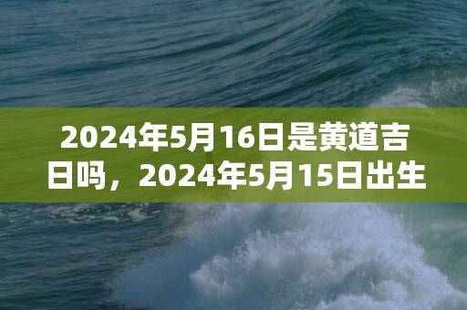 2024年5月16日是黄道吉日吗，2024年5月15日出生的男宝宝起名字推荐