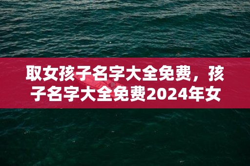 取女孩子名字大全免费，孩子名字大全免费2024年女孩
