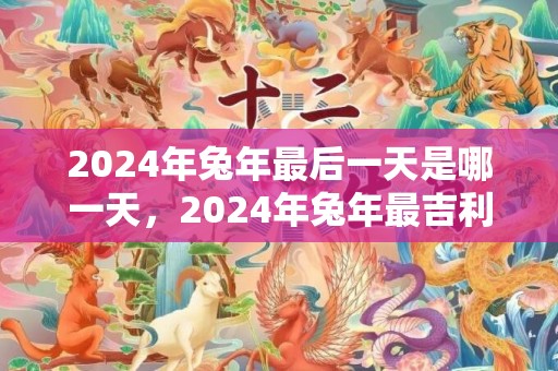 2024年兔年最后一天是哪一天，2024年兔年最吉利的四大属相