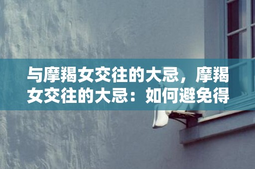 与摩羯女交往的大忌，摩羯女交往的大忌：如何避免得罪她？
