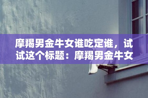 摩羯男金牛女谁吃定谁，试试这个标题：摩羯男金牛女，是谁能征服谁？