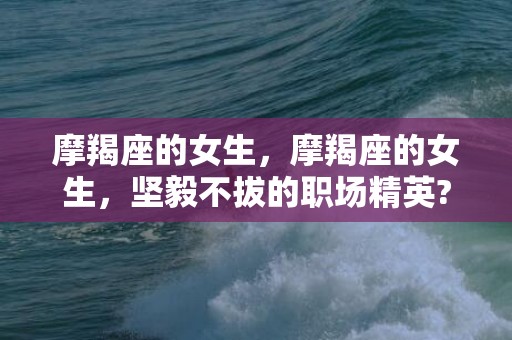 摩羯座的女生，摩羯座的女生，坚毅不拔的职场精英?