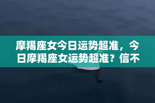 摩羯座女今日运势超准，今日摩羯座女运势超准？信不信由你！