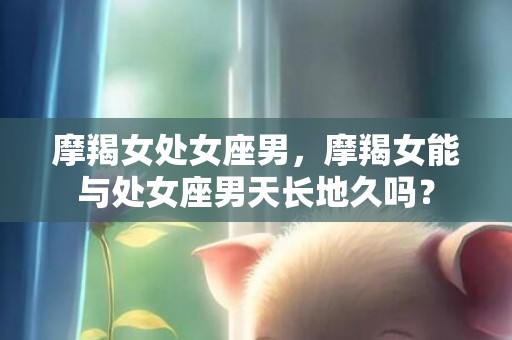 摩羯女处女座男，摩羯女能与处女座男天长地久吗？