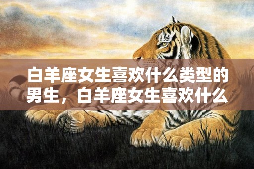 白羊座女生喜欢什么类型的男生，白羊座女生喜欢什么类型的男生？