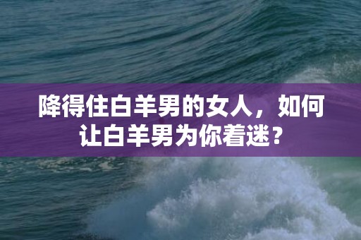 降得住白羊男的女人，如何让白羊男为你着迷？