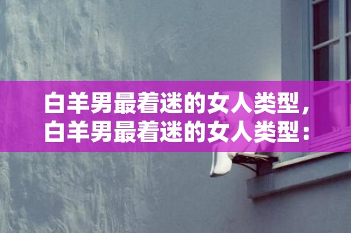 白羊男最着迷的女人类型，白羊男最着迷的女人类型：你知道是哪种吗？