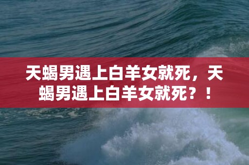 天蝎男遇上白羊女就死，天蝎男遇上白羊女就死？！