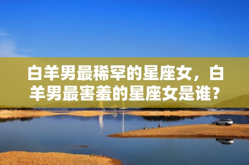 白羊男最稀罕的星座女，白羊男最害羞的星座女是谁？