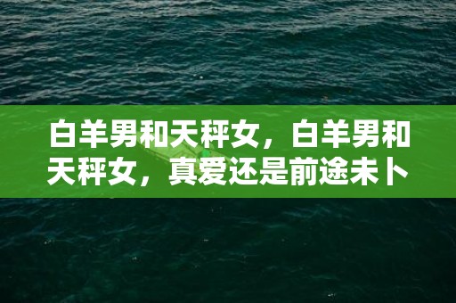 白羊男和天秤女，白羊男和天秤女，真爱还是前途未卜？