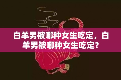 白羊男被哪种女生吃定，白羊男被哪种女生吃定？