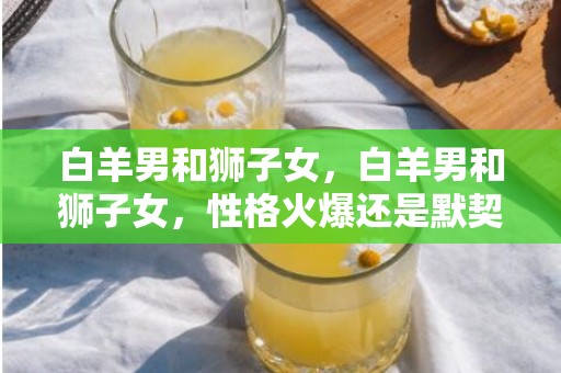 白羊男和狮子女，白羊男和狮子女，性格火爆还是默契无限？