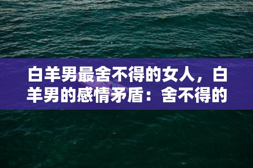 白羊男最舍不得的女人，白羊男的感情矛盾：舍不得的女人是谁？