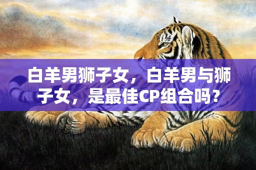 白羊男狮子女，白羊男与狮子女，是最佳CP组合吗？