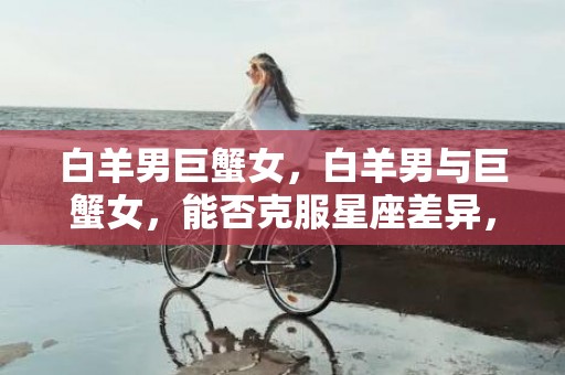 白羊男巨蟹女，白羊男与巨蟹女，能否克服星座差异，走进爱情的世界？