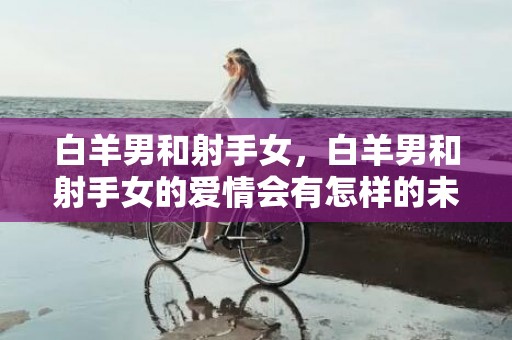 白羊男和射手女，白羊男和射手女的爱情会有怎样的未来？