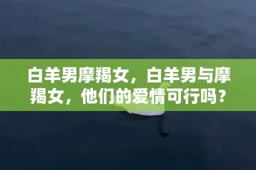 白羊男摩羯女，白羊男与摩羯女，他们的爱情可行吗？