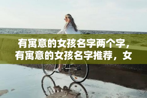 有寓意的女孩名字两个字，有寓意的女孩名字推荐，女孩起名有什么小技巧？