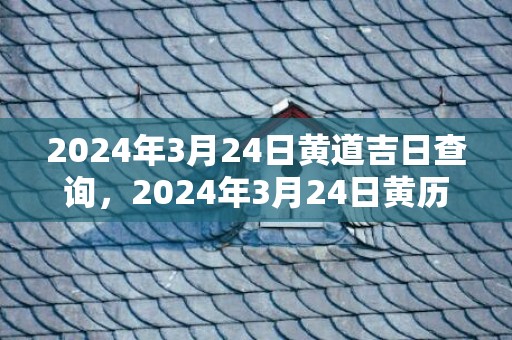 2024年3月24日黄道吉日查询，2024年3月24日黄历查询