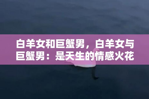 白羊女和巨蟹男，白羊女与巨蟹男：是天生的情感火花还是无法和谐共存的星座对？