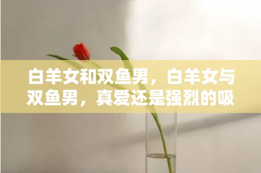 白羊女和双鱼男，白羊女与双鱼男，真爱还是强烈的吸引？