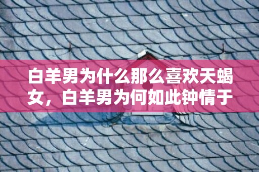 白羊男为什么那么喜欢天蝎女，白羊男为何如此钟情于天蝎女？